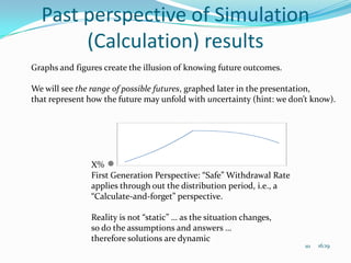 Past perspective of Simulation
       (Calculation) results
Graphs and figures create the illusion of knowing future outcomes.

We will see the range of possible futures, graphed later in the presentation,
that represent how the future may unfold with uncertainty (hint: we don’t know).




               X%
               First Generation Perspective: “Safe” Withdrawal Rate
               applies through out the distribution period, i.e., a
               “Calculate-and-forget” perspective.

               Reality is not “static” … as the situation changes,
               so do the assumptions and answers …
               therefore solutions are dynamic
                                                                       10   16:19
 