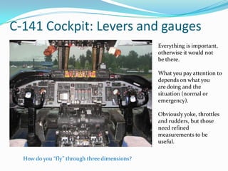 C-141 Cockpit: Levers and gauges
                                               Everything is important,
                                               otherwise it would not
                                               be there.

                                               What you pay attention to
                                               depends on what you
                                               are doing and the
                                               situation (normal or
                                               emergency).

                                               Obviously yoke, throttles
                                               and rudders, but those
                                               need refined
                                               measurements to be
                                               useful.

  How do you “fly” through three dimensions?
 