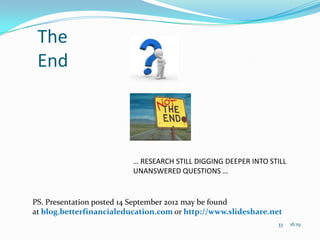 The
 End



                          … RESEARCH STILL DIGGING DEEPER INTO STILL
                          UNANSWERED QUESTIONS …


PS. Presentation posted 14 September 2012 may be found
at blog.betterfinancialeducation.com or http://www.slideshare.net
                                                                 33    16:19
 