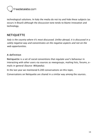  



technological solutions. In Italy the media do not try and hide these subjects (as
occurs in Brazil) although the discussion tone tends to blame innovation and
technology.



NETIQUETTE
Italy is the country where it's most discussed. Unlike abroad, it is discussed in a
solely negative way and concentrates on the negative aspects and not on the
web opportunities.


A definition
Netiquette is a set of social conventions that regulate user's behaviour in
interacting with other users via sources as newsgroups, mailing lists, forums, e-
mails in general (Source: Wikipedia).

In the last year we monitored 6.200 conversations on this topic.

Conversations on Netiquette are shared in a similar way among the sources.




	
                                                                               14	
  
 