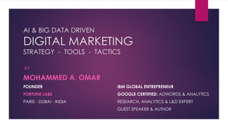 AI & BIG DATA DRIVEN
DIGITAL MARKETING
STRATEGY - TOOLS - TACTICS
BY
MOHAMMED A. OMAR
FOUNDER IBM GLOBAL ENTREPRENEUR
FORTUNE LABS GOOGLE CERTIFIED: ADWORDS & ANALYTICS
PARIS - DUBAI - INDIA RESEARCH, ANALYTICS & L&D EXPERT
GUEST SPEAKER & AUTHOR
 