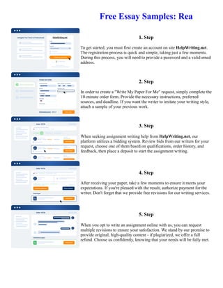 Free Essay Samples: Rea
1. Step
To get started, you must first create an account on site HelpWriting.net.
The registration process is quick and simple, taking just a few moments.
During this process, you will need to provide a password and a valid email
address.
2. Step
In order to create a "Write My Paper For Me" request, simply complete the
10-minute order form. Provide the necessary instructions, preferred
sources, and deadline. If you want the writer to imitate your writing style,
attach a sample of your previous work.
3. Step
When seeking assignment writing help from HelpWriting.net, our
platform utilizes a bidding system. Review bids from our writers for your
request, choose one of them based on qualifications, order history, and
feedback, then place a deposit to start the assignment writing.
4. Step
After receiving your paper, take a few moments to ensure it meets your
expectations. If you're pleased with the result, authorize payment for the
writer. Don't forget that we provide free revisions for our writing services.
5. Step
When you opt to write an assignment online with us, you can request
multiple revisions to ensure your satisfaction. We stand by our promise to
provide original, high-quality content - if plagiarized, we offer a full
refund. Choose us confidently, knowing that your needs will be fully met.
Free Essay Samples: Rea Free Essay Samples: Rea
 