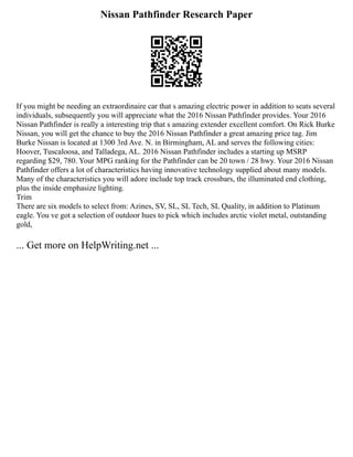 Nissan Pathfinder Research Paper
If you might be needing an extraordinaire car that s amazing electric power in addition to seats several
individuals, subsequently you will appreciate what the 2016 Nissan Pathfinder provides. Your 2016
Nissan Pathfinder is really a interesting trip that s amazing extender excellent comfort. On Rick Burke
Nissan, you will get the chance to buy the 2016 Nissan Pathfinder a great amazing price tag. Jim
Burke Nissan is located at 1300 3rd Ave. N. in Birmingham, AL and serves the following cities:
Hoover, Tuscaloosa, and Talladega, AL. 2016 Nissan Pathfinder includes a starting up MSRP
regarding $29, 780. Your MPG ranking for the Pathfinder can be 20 town / 28 hwy. Your 2016 Nissan
Pathfinder offers a lot of characteristics having innovative technology supplied about many models.
Many of the characteristics you will adore include top track crossbars, the illuminated end clothing,
plus the inside emphasize lighting.
Trim
There are six models to select from: Azines, SV, SL, SL Tech, SL Quality, in addition to Platinum
eagle. You ve got a selection of outdoor hues to pick which includes arctic violet metal, outstanding
gold,
... Get more on HelpWriting.net ...
 