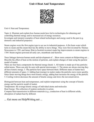 Unit 4 Heat And Temperature
Unit 4: Heat and Temperature
Topic A: Illustrate and explain how human needs have led to technologies for obtaining and
controlling thermal energy and to increased use of energy resources.
Investigate and interpret examples of heat related technologies and energy used in the past (e.g.
domestic and industrial purposes)
Steam engines were the first engine type to see use in industrial purposes. A fire heats water which
turns to steam and the steam then has the ability to move things. They were first invented by Thomas
Newcomen in 1705, and James Watt (a Scottish inventor) made big improvements to steam engines in
1769. Steam engines powered all early cars, steamboats and factories.
Trace linkages between human needs and development of ... Show more content on Helpwriting.net ...
Describe the effect of heat on the motion of particles, and explain changes of state using the particle
model of matter.
There are four basic components for thermal energy (heat): 1. All matter is made up of tiny particles
called atoms. These can only be seen with special microscopes. 2. The atoms are always moving they
all have kinetic energy. 3. The particles have space between them. Different states of matter have
different amounts of space. 4. Adding heat (energy) to matter makes the particles move more quickly.
Since faster moving things have more kinetic energy, adding heat increases the energy of the particle.
5. Cooling it down decreases the amount of kinetic energy and slows the movement down.
Distinguish between heat and temperature, and explain temperature using the concept of kinetic
energy and the particle model of matter.
Temperature: the average kinetic energy of individual atoms and molecules
Heat Energy: The collection of random molecules in action.
Compare heat transmission in different materials (e.g., conduction of heat in different solids,
absorption of radiant heat by different
... Get more on HelpWriting.net ...
 
