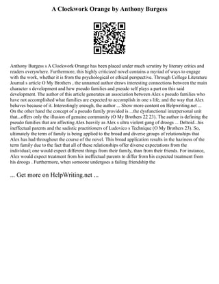 A Clockwork Orange by Anthony Burgess
Anthony Burgess s A Clockwork Orange has been placed under much scrutiny by literary critics and
readers everywhere. Furthermore, this highly criticized novel contains a myriad of ways to engage
with the work, whether it is from the psychological or ethical perspective. Through College Literature
Journal s article O My Brothers , the unnamed author draws interesting connections between the main
character s development and how pseudo families and pseudo self plays a part on this said
development. The author of this article generates an association between Alex s pseudo families who
have not accomplished what families are expected to accomplish in one s life, and the way that Alex
behaves because of it. Interestingly enough, the author ... Show more content on Helpwriting.net ...
On the other hand the concept of a pseudo family provided is ...the dysfunctional interpersonal unit
that...offers only the illusion of genuine community (O My Brothers 22 23). The author is defining the
pseudo families that are affecting Alex heavily as Alex s ultra violent gang of droogs ... Deltoid...his
ineffectual parents and the sadistic practitioners of Ludovico s Technique (O My Brothers 23). So,
ultimately the term of family is being applied to the broad and diverse groups of relationships that
Alex has had throughout the course of the novel. This broad application results in the haziness of the
term family due to the fact that all of these relationships offer diverse expectations from the
individual; one would expect different things from their family, than from their friends. For instance,
Alex would expect treatment from his ineffectual parents to differ from his expected treatment from
his droogs . Furthermore, when someone undergoes a failing friendship the
... Get more on HelpWriting.net ...
 
