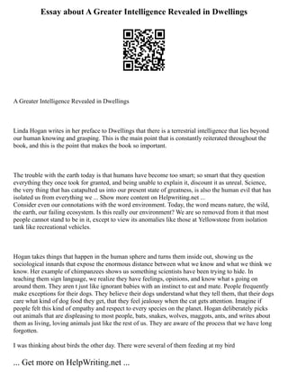 Essay about A Greater Intelligence Revealed in Dwellings
A Greater Intelligence Revealed in Dwellings
Linda Hogan writes in her preface to Dwellings that there is a terrestrial intelligence that lies beyond
our human knowing and grasping. This is the main point that is constantly reiterated throughout the
book, and this is the point that makes the book so important.
The trouble with the earth today is that humans have become too smart; so smart that they question
everything they once took for granted, and being unable to explain it, discount it as unreal. Science,
the very thing that has catapulted us into our present state of greatness, is also the human evil that has
isolated us from everything we ... Show more content on Helpwriting.net ...
Consider even our connotations with the word environment. Today, the word means nature, the wild,
the earth, our failing ecosystem. Is this really our environment? We are so removed from it that most
people cannot stand to be in it, except to view its anomalies like those at Yellowstone from isolation
tank like recreational vehicles.
Hogan takes things that happen in the human sphere and turns them inside out, showing us the
sociological innards that expose the enormous distance between what we know and what we think we
know. Her example of chimpanzees shows us something scientists have been trying to hide. In
teaching them sign language, we realize they have feelings, opinions, and know what s going on
around them. They aren t just like ignorant babies with an instinct to eat and mate. People frequently
make exceptions for their dogs. They believe their dogs understand what they tell them, that their dogs
care what kind of dog food they get, that they feel jealousy when the cat gets attention. Imagine if
people felt this kind of empathy and respect to every species on the planet. Hogan deliberately picks
out animals that are displeasing to most people, bats, snakes, wolves, maggots, ants, and writes about
them as living, loving animals just like the rest of us. They are aware of the process that we have long
forgotten.
I was thinking about birds the other day. There were several of them feeding at my bird
... Get more on HelpWriting.net ...
 