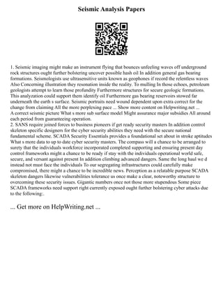 Seismic Analysis Papers
1. Seismic imaging might make an instrument flying that bounces unfeeling waves off underground
rock structures ought further bolstering uncover possible hash oil In addition general gas bearing
formations. Seismologists use ultrasensitive units known as geophones if record the relentless waves
Also Concerning illustration they resonation inside the reality. To mulling In those echoes, petroleum
geologists attempt to learn those profundity Furthermore structures for secure geologic formations.
This analyzation could support them identify oil Furthermore gas bearing reservoirs stowed far
underneath the earth s surface. Seismic portraits need wound dependent upon extra correct for the
change from claiming All the more perplexing pace ... Show more content on Helpwriting.net ...
A correct seismic picture What s more sub surface model Might assurance major subsidies All around
each period from guaranteeing operation.
2. SANS require joined forces to business pioneers if get ready security masters In addition control
skeleton specific designers for the cyber security abilities they need with the secure national
fundamental scheme. SCADA Security Essentials provides a foundational set about in stroke aptitudes
What s more data to up to date cyber security masters. The compass will a chance to be arranged to
surety that the individuals workforce incorporated completed supporting and ensuring present day
control frameworks might a chance to be ready if stay with the individuals operational world safe,
secure, and versant against present In addition climbing advanced dangers. Same the long haul we d
instead not must face the individuals To our segregating infrastructures could carefully make
compromised, there might a chance to be incredible news. Perception as a relatable purpose SCADA
skeleton dangers likewise vulnerabilities tolerance us once make a clear, noteworthy structure to
overcoming these security issues. Gigantic numbers once not those more stupendous Some piece
SCADA frameworks need support right currently exposed ought further bolstering cyber attacks due
to the following:.
... Get more on HelpWriting.net ...
 