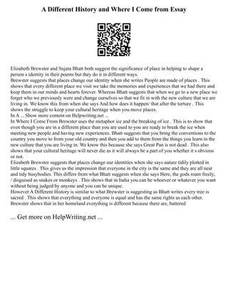 A Different History and Where I Come from Essay
Elizabeth Brewster and Sujata Bhatt both suggest the significance of place in helping to shape a
person s identity in their poems but they do it in different ways.
Brewster suggests that places change our identity when she writes People are made of places . This
shows that every different place we visit we take the memories and experiences that we had there and
keep them in our minds and hearts forever. Whereas Bhatt suggests that when we go to a new place we
forget who we previously were and change ourselves so that we fit in with the new culture that we are
living in. We know this from when she says And how does it happen/ that after the torture . This
shows the struggle to keep your cultural heritage when you move places.
In A ... Show more content on Helpwriting.net ...
In Where I Come From Brewster uses the metaphor ice and the breaking of ice . This is to show that
even though you are in a different place than you are used to you are ready to break the ice when
meeting new people and having new experiences. Bhatt suggests that you bring the conventions to the
country you move to from your old country and then you add to them from the things you learn in the
new culture that you are living in. We know this because she says Great Pan is not dead . This also
shows that your cultural heritage will never die as it will always be a part of you whether it s obvious
or not.
Elizabeth Brewster suggests that places change our identities when she says nature tidily plotted in
little squares . This gives us the impression that everyone in the city is the same and they are all neat
and tidy busybodies. This differs from what Bhatt suggests when she says Here, the gods roam freely,
/ disguised as snakes or monkeys . This shows that in India you can be whoever or whatever you want
without being judged by anyone and you can be unique.
However A Different History is similar to what Brewster is suggesting as Bhatt writes every tree is
sacred . This shows that everything and everyone is equal and has the same rights as each other.
Brewster shows that in her homeland everything is different because there are, battered
... Get more on HelpWriting.net ...
 