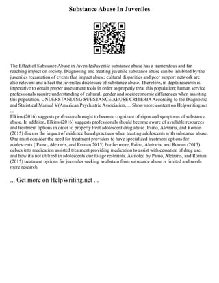 Substance Abuse In Juveniles
The Effect of Substance Abuse in JuvenilesJuvenile substance abuse has a tremendous and far
reaching impact on society. Diagnosing and treating juvenile substance abuse can be inhibited by the
juveniles recantation of events that impact abuse; cultural disparities and peer support network are
also relevant and affect the juveniles disclosure of substance abuse. Therefore, in depth research is
imperative to obtain proper assessment tools in order to properly treat this population; human service
professionals require understanding of cultural, gender and socioeconomic differences when assisting
this population. UNDERSTANDING SUBSTANCE ABUSE CRITERIAAccording to the Diagnostic
and Statistical Manual V(American Psychiatric Association, ... Show more content on Helpwriting.net
...
Elkins (2016) suggests professionals ought to become cognizant of signs and symptoms of substance
abuse. In addition, Elkins (2016) suggests professionals should become aware of available resources
and treatment options in order to properly treat adolescent drug abuse. Paino, Aletraris, and Roman
(2015) discuss the impact of evidence based practices when treating adolescents with substance abuse.
One must consider the need for treatment providers to have specialized treatment options for
adolescents ( Paino, Aletraris, and Roman 2015) Furthermore, Paino, Aletraris, and Roman (2015)
delves into medication assisted treatment providing medication to assist with cessation of drug use,
and how it s not utilized in adolescents due to age restraints. As noted by Paino, Aletraris, and Roman
(2015) treatment options for juveniles seeking to abstain from substance abuse is limited and needs
more research.
... Get more on HelpWriting.net ...
 