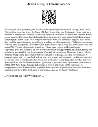 Jewish Living In Colonial America
Give me your tired, your poor, your huddled masses yearning to breathe free. (Brainy Quote, 2016).
The inspiring pome that graces the Statue of Liberty was written by a Jewish poet Emma Lazarus, a
decedent of the first Jews to arrive in the North American colonies in the 1650s. For centuries Jewish
people have lived in a great deal of places far from their ancestral home in the Middle East, always
searching for a home. Like a lot of religious minorities, Jews saw America as a special place where
they could be a part of creating something new and embraced the opportunity. Today there are around
6 million Jews living in the United States, but three centuries ago in colonial America there were only
around 300. The fate of these early American ... Show more content on Helpwriting.net ...
There are a great deal of articles on how the Jewish population supported the Revolution, but the fact
is that they were divided, just like the people of the colonies at the time. Numerous Jews in Colonial
America struggled and gained rights that were unheard of in Europe. Jews had won the rights of
economic opportunity, to own land, to learn in secular schools and universities, and in some colonies
to vote and serve in legislative bodies. There was great fear of losing these rights they had achieved.
Numerous Jews saw the Revolution as an opportunity to gain even more rights under a new country.
Of the 2,500 Jews there a hundred that enlisted in the war and fought on the battlefields for
independence. Other Jewish families helped to finance the war. A good deal of American Jews were
merchants and did not like the treatment and taxation imposed on them by the Stamp
... Get more on HelpWriting.net ...
 
