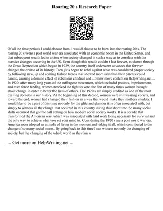 Roaring 20 s Research Paper
Of all the time periods I could choose from, I would choose to be born into the roaring 20 s. The
roaring 20 s were a post world war era associated with an economic boom in the United States, and
that subsequent wealth led to a time when society changed in such a way as to correlate with the
massive changes occurring in the US. Even though this wealth couldn t last forever, as shown through
the Great Depression which began in 1929, the country itself underwent advances that forever
changed the course of its history. Teen girls began to rebel against what was considered proper society
by following new, up and coming fashion trends that showed more skin than their parents could
handle, causing a domino effect of rebellious children and ... Show more content on Helpwriting.net ...
In 1920, after many long years of the suffragette movement, which included protests, imprisonment,
and even force feeding, women received the right to vote, the first of many times women brought
about change in order to better the lives of others. The 1920 s are simply credited as one of the most
exciting decades in our history. At the beginning of this decade, women were still wearing corsets, and
toward the end, women had changed their fashion in a way that would make their mothers shudder. I
would like to be a part of this time not only for the glitz and glamour it is often associated with, but
simply to witness all the change that occurred in this country during that short time. So many social
shifts occurred that got the ball rolling on how modern social society works. It is a decade that
transformed the American way, which was associated with hard work being necessary for survival and
the only way to achieve what you set your mind to. Considering the 1920 s are a post world war era,
America soon adopted an attitude of living in the moment and risking it all, which contributed to the
change of so many social mores. By going back to this time I can witness not only the changing of
society, but the changing of the whole world as they knew
... Get more on HelpWriting.net ...
 