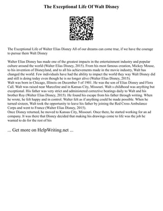 The Exceptional Life Of Walt Disney
The Exceptional Life of Walter Elias Disney All of our dreams can come true, if we have the courage
to pursue them Walt Disney
Walter Elias Disney has made one of the greatest impacts in the entertainment industry and popular
culture around the world (Walter Elias Disney, 2015). From his most famous creation, Mickey Mouse,
to his invention of Disneyland, and to all his achievements made in the movie industry, Walt has
changed the world. Few individuals have had the ability to impact the world they way Walt Disney did
and still is doing today even though he is no longer alive (Walter Elias Disney, 2015).
Walt was born in Chicago, Illinois on December 5 of 1901. He was the son of Elias Disney and Flora
Call. Walt was raised near Marceline and in Kansas City, Missouri. Walt s childhood was anything but
exceptional. His father was very strict and administered corrective beatings daily to Walt and his
brother Roy (Walter Elias Disney, 2015). He found his escape from his father through writing. When
he wrote, he felt happy and in control. Walter felt as if anything could be made possible. When he
turned sixteen, Walt took the opportunity to leave his father by joining the Red Cross Ambulance
Corps and went to France (Walter Elias Disney, 2015).
Once Disney returned, he moved to Kansas City, Missouri. Once there, he started working for an ad
company. It was there that Disney decided that making his drawings come to life was the job he
wanted to do for the rest of his
... Get more on HelpWriting.net ...
 