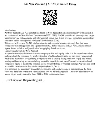 Air New Zealand ( Air Nz ) Limited Essay
Introduction
Air New Zealand (Air NZ) Limited is a brand of New Zealand in air service industry with around 75
per cent owned by New Zealand Government (NZX, 2016). Air NZ provides air passenger and cargo
transport service both domestic and international, beside that it also provides consulting services that
consist of airline management services (Yahoo finance, 2016).
This report will present Air NZ s information includes: capital structure through data that were
collected which are appendix and figures from NZX, Yahoo finance, and Air New Zealand annual
report; firm s policies, and justification by applying theories relevant.
Capital Structure of Air New Zealand
A capital structure to determine how the company s debt and equity ratio, it is the overall operations
and growth of the company. By analyze the data of debt and equity ratio we can simply understand
what is the position of the company. Company s debt is usually a long term debt to pay and bonds,
leasing and borrowing are the main long term debt payable for Air New Zealand. In the other hand,
company s equity is mainly the common stock, preferred stock or retained earnings. We will also need
to consider the short term debt of the company (RossS., 2013)
It is important for a company to decide between debt and equity because it can maximize the firm
value and beneficial to the firm s stockholders too. As per the Appendix 1, Air New Zealand used to
have a higher equity than debt from 2011 to 2014 but the ratio has a
... Get more on HelpWriting.net ...
 