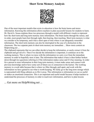 Short Term Memory Analysis
One of the most important models that exists in education is how the brain learns and stores
information. Knowing this information allows teachers to plan successful lessons for students to learn.
Dr. David A. Sousa explains these two processes through a model with different visuals to represent
how the short term and long term memory store information. The brain learns through the senses, and
in order, most people learn best through sight, then hearing, then touching. Short term memory is what
we consider to be temporary, and it has a short span of time where it can adequately remember
information. The short term memory can also be interrupted in the case of a distraction in the
classroom. The two separate parts in short term memory are immediate ... Show more content on
Helpwriting.net ...
The clipboard represents that we can either decide to keep the information, or easily extract it from the
clipboard and get rid of it. Then if we decide the information is important, it continues on to the
working memory. This is where we mess with the information we carry over from the immediate
memory in order to hopefully store it later. The information that makes it here is then further broken
down through two questions referring to if the information makes sense and if it has meaning. In order
for a person to store information in their long term memory, it must make sense and connect with
previous knowledge and/or have some sort of future use or connection to the learner. The working
memory is a work table because that is where we filter through, pull apart, and work with the
information we have gained to see what is worth keeping. We lastly go to the long term storage which
is represented with filing cabinets as to file it away. This information is information we see as useful
or makes an emotional connection. This is an important and useful model because it helps teachers to
understand the processes of memory in order to teach new information, and how to plan lessons
... Get more on HelpWriting.net ...
 