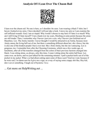 Analysis Of I Lean Over The Chasm Rail
I lean over the chasm rail. No one is here, so I shouldn t be seen. I am wearing a black T shirt, but I
haven t looked at my arms. I have decided I will just take a look. I move my arm so I can examine the
self inflicted wounds. God, I am so stupid. Why would I choose to stay here if I hate it so much? Why
am I still living if I hate myself? I run a hand over my scars, flinching at some points because the areas
are still tender. Then, I remember why I haven t just cut a vein, why I haven t just forfeited out of
Dauntless. Lex. The Amity transfer. I never thought I would be attracted to an Amity, because most
Amity annoy the living hell out of me, but there s something different about her; she s brave, but she
is also one of the kindest people I have ever met. She s from Amity, but she isn t annoying. Lex is
gorgeous, too. I remember how after the Choosing Ceremony, which was a few weeks ago, at
lunchtime, after all of the transfers changed from the colors of their previous factions changed into
black, I was sitting alone, as always, only this time, I wasn t sitting alone the entire half hour. Lex
came over, sat down, and we just talked for the remaining minutes. I pull a pocket knife out of of the
pocket in my jacket. What s so bad about cutting open some of these scars? God isn t real, because if
he were real, I m damn sure he d give me a sign, as a way of saying some crappy shit like, Hey kid,
don t cut or something. I laugh out of hysteria. I m a
... Get more on HelpWriting.net ...
 