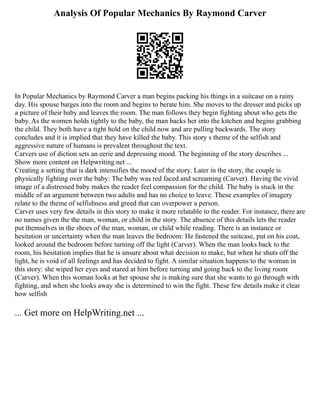 Analysis Of Popular Mechanics By Raymond Carver
In Popular Mechanics by Raymond Carver a man begins packing his things in a suitcase on a rainy
day. His spouse barges into the room and begins to berate him. She moves to the dresser and picks up
a picture of their baby and leaves the room. The man follows they begin fighting about who gets the
baby. As the women holds tightly to the baby, the man backs her into the kitchen and begins grabbing
the child. They both have a tight hold on the child now and are pulling backwards. The story
concludes and it is implied that they have killed the baby. This story s theme of the selfish and
aggressive nature of humans is prevalent throughout the text.
Carvers use of diction sets an eerie and depressing mood. The beginning of the story describes ...
Show more content on Helpwriting.net ...
Creating a setting that is dark intensifies the mood of the story. Later in the story, the couple is
physically fighting over the baby: The baby was red faced and screaming (Carver). Having the vivid
image of a distressed baby makes the reader feel compassion for the child. The baby is stuck in the
middle of an argument between two adults and has no choice to leave. These examples of imagery
relate to the theme of selfishness and greed that can overpower a person.
Carver uses very few details in this story to make it more relatable to the reader. For instance, there are
no names given the the man, woman, or child in the story. The absence of this details lets the reader
put themselves in the shoes of the man, woman, or child while reading. There is an instance or
hesitation or uncertainty when the man leaves the bedroom: He fastened the suitcase, put on his coat,
looked around the bedroom before turning off the light (Carver). When the man looks back to the
room, his hesitation implies that he is unsure about what decision to make, but when he shuts off the
light, he is void of all feelings and has decided to fight. A similar situation happens to the woman in
this story: she wiped her eyes and stared at him before turning and going back to the living room
(Carver). When this woman looks at her spouse she is making sure that she wants to go through with
fighting, and when she looks away she is determined to win the fight. These few details make it clear
how selfish
... Get more on HelpWriting.net ...
 
