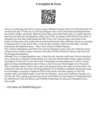 Corruption In Texas
Texas is an interesting state when it comes to party affiliation because of the size of the state itself. On
one hand, the state of Texas has 4 of the top 20 biggest cities in the United States including Houston,
San Antonio, Dallas, and Austin. With all of these large and mostly liberal cities, it is quite impressive
that Texas has held onto top Republican offices since 1994. According to Will (2016) in his article, A
changing Lone Star State could change the GOP, Texas is 84.7 percent urban, and, based on the
history of urban states, they usually lean towards the Democratic Party affiliation. However, according
to Sanhueza (2017) in his article Why is Texas So Red, And How Did It Get That Way?, with this
urbanization the Republican party ... Show more content on Helpwriting.net ...
This could be interpreted as proof that Texas may be changing to some extent, but I think the reason
Trump won by a smaller margin is because of his plans for the wall between Mexico and Texas and
the changing demographics.
Although Texas is a huge Republican state, I think the only issue that could cause Texas to transform
into a swing state is President Trump himself. Let s just start with President Trump s approval rating.
According to Svitek (2017) in his article Poll: Trump approval rating underwater in Texas, Trump s
approval rating in the Republican state of Texas is only 42 percent while disapproval is 54 percent.
Like I mentioned earlier, I believe this is due to the egregious things that come out of his mouth. The
problem that falls into Texas lap is the large population of of Hispanics combined with having Trump
as our President. According to Anderson (2016) in his article Lone Star Uprising, In 2010, for
example, half of all children under 5 years old were Hispanic, versus only 20 percent of people over
65 years old. This is going to provide some issues in the future for Texas because if Trump does build
the wall between Texas and Mexico and if Donald Trump keeps favoring strict immigration laws,
Texas might
... Get more on HelpWriting.net ...
 