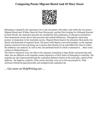 Comparing Poems Migrant Hostel And 10 Mary Street
Belonging is shaped by the experiences he or she encounters with others, and within the two poems
Migrant Hostel and 10 Mary Street by Peter Skrzynecki, and the film Looking For Alibrandi directed
by Kate Woods, the characters personas are moulded by their endurances of alienation and barriers
from mainstream society due to their personal and cultural differences. Through the ostracising
journey to integration in the Australian society, Migrant Hostel depicts the alienation Skrzynecki, his
family and thousands of migrants faced. The poem itself depicts a powerful paradox, as the migrants
primary intention of moving being was to pursue their dreams for an untroubled life when in reality
the antithesis was endured. As well as this, the profound motif of a bird is reiterated in ... Show more
content on Helpwriting.net ...
The birds in numerous ways are alike to the migrants; remaining in large flocks and protecting each
other, but are different as the migrants remain inquisitive of their future of belonging in Australia. The
migrants are also imprisoned through the symbolism Behind a barrier at the main gate, sealed off the
highway , the highway symbolic of the society that they were yet to feel accustomed to. Their
enclosure behind the gate physically and metaphorically underpins the
... Get more on HelpWriting.net ...
 