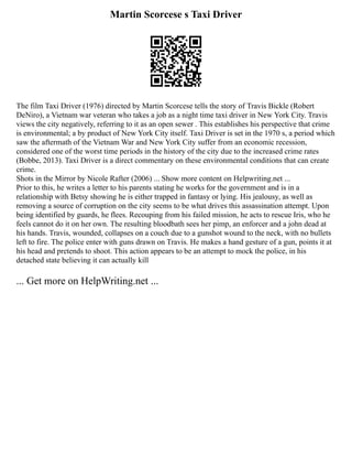 Martin Scorcese s Taxi Driver
The film Taxi Driver (1976) directed by Martin Scorcese tells the story of Travis Bickle (Robert
DeNiro), a Vietnam war veteran who takes a job as a night time taxi driver in New York City. Travis
views the city negatively, referring to it as an open sewer . This establishes his perspective that crime
is environmental; a by product of New York City itself. Taxi Driver is set in the 1970 s, a period which
saw the aftermath of the Vietnam War and New York City suffer from an economic recession,
considered one of the worst time periods in the history of the city due to the increased crime rates
(Bobbe, 2013). Taxi Driver is a direct commentary on these environmental conditions that can create
crime.
Shots in the Mirror by Nicole Rafter (2006) ... Show more content on Helpwriting.net ...
Prior to this, he writes a letter to his parents stating he works for the government and is in a
relationship with Betsy showing he is either trapped in fantasy or lying. His jealousy, as well as
removing a source of corruption on the city seems to be what drives this assassination attempt. Upon
being identified by guards, he flees. Recouping from his failed mission, he acts to rescue Iris, who he
feels cannot do it on her own. The resulting bloodbath sees her pimp, an enforcer and a john dead at
his hands. Travis, wounded, collapses on a couch due to a gunshot wound to the neck, with no bullets
left to fire. The police enter with guns drawn on Travis. He makes a hand gesture of a gun, points it at
his head and pretends to shoot. This action appears to be an attempt to mock the police, in his
detached state believing it can actually kill
... Get more on HelpWriting.net ...
 
