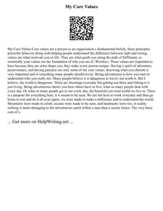 My Core Values
My Core Values Core values are a person or an organization s fundamental beliefs, these principles
prescribe behavior along with helping people understand the difference between right and wrong,
values are what motivate you in life. They are what guide you along the path of fulfilment, so
essentially your values are the foundation of who you are (C.Worsley). These values are important to
have because they are what shape you, they make every person unique. Having a spirit of adventure,
perseverance, and having patience are only some of my core values. Knowing what you cherish is
very important and is something many people should revise. Being adventurous is how you start to
understand who you really are. Many people believe it is dangerous to travel, not worth it. But I
believe, the world is dangerous. There are shootings everyday but getting out there and risking it is
just living. Being adventurous shows you how others have to live, what so many people deal with
every day. Or what so many people get to see every day, the beautiful yet cruel world we live in. There
is a purpose for everything here, it is meant to be seen. We are not here to work everyday and then go
home to rest and do it all over again, we were made to make a difference and to understand the world.
Mountains were made to climb, oceans were made to be seen, and landmarks were too, in reality
nothing is more damaging to the adventurous spirit within a man than a secure future. The very basic
core of a
... Get more on HelpWriting.net ...
 