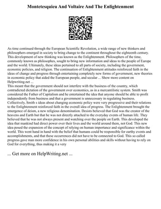 Montetesquieu And Voltaire And The Enlightenment
As time continued through the European Scientific Revolution, a wide range of new thinkers and
philosophers emerged in society to bring change to the continent throughout the eighteenth century.
This development of new thinking was known as the Enlightenment. Philosophers of the time,
commonly known as philosophes, sought to bring new information and ideas to the people of Europe
and the world. Ultimately, these ideas pertained to all parts of society, including the government,
economic policies, and religion. The continuation of Enlightenment attitudes reinforced faith in the
ideas of change and progress through entertaining completely new forms of government, new theories
in economic policy that aided the European people, and secular ... Show more content on
Helpwriting.net ...
This meant that the government should not interfere with the business of the country, which
contradicted dictation of the government over economics, as in a mercantilistic system. Smith was
considered the Father of Capitalism and he entertained the idea that anyone should be able to profit
independently from business and that a government is unnecessary in regulating business.
Collectively, Smith s ideas about changing economic policy were very progressive and their relations
to the Enlightenment reinforced faith in the overall idea of progress. The Enlightenment brought the
emergence of deism, a new religious denomination. Desists believed that God was the creator of the
heavens and Earth but that he was not directly attached to the everyday events of human life. They
believed that he was not always present and watching over the people on Earth. This developed the
idea that mankind had direct power over their lives and the world around them, not God. This new
idea posed the expansion of the concept of relying on human importance and significance within the
world. This went hand in hand with the belief that humans could be responsible for earthy events and
accomplishments, and that these occurrences did not have to be connected to God. This so called
progress gave man more confidence in his own personal abilities and skills without having to rely on
God for everything, thus making it a very
... Get more on HelpWriting.net ...
 
