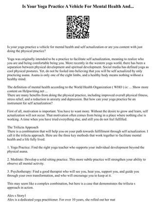 Is Your Yoga Practice A Vehicle For Mental Health And...
Is your yoga practice a vehicle for mental health and self actualization or are you content with just
doing the physical practice?
Yoga was originally intended to be a practice to facilitate self actualization, meaning to realize who
you are and being comfortable being you. More recently in the western yoga world, there has been a
separation between physical development and spiritual development. Social media has defined yoga as
cool physical postures. Yet, do not be fooled into believing that you will be self actualized by only
practicing asana. Asana is only one of the eight limbs, and a healthy body means nothing without a
healthy mind.
The definition of mental health according to the World Health Organization ( WHO ) is: ... Show more
content on Helpwriting.net ...
There are many benefits from doing the physical practice, including improved overall physical fitness,
stress relief, and a reduction in anxiety and depression. But how can your yoga practice be an
instrument for self actualization?
First of all, motivation is important. You have to want more. Without the desire to grow and learn, self
actualization will not occur. That motivation often comes from being in a place where nothing else is
working. A time when you have tried everything else, and still you do not feel fulfilled.
The Trifecta Approach
There is a combination that will help you on your path towards fulfillment through self actualization. I
call it the trifecta approach. Here are the three key methods that work together to facilitate mental
health and a life fully lived.
1. Yoga Practice: Find the right yoga teacher who supports your individual development beyond the
physical asana.
2. Meditate: Develop a solid sitting practice. This more subtle practice will strengthen your ability to
observe all mental activity.
3. Psychotherapy: Find a good therapist who will see you, hear you, support you, and guide you
through your own transformation, and who will encourage you to keep at it.
This may seem like a complex combination, but here is a case that demonstrates the trifecta s
approach in action.
Alex s Story1
Alex is a dedicated yoga practitioner. For over 10 years, she rolled out her mat
 