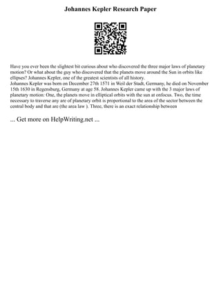 Johannes Kepler Research Paper
Have you ever been the slightest bit curious about who discovered the three major laws of planetary
motion? Or what about the guy who discovered that the planets move around the Sun in orbits like
ellipses? Johannes Kepler, one of the greatest scientists of all history.
Johannes Kepler was born on December 27th 1571 in Weil der Stadt, Germany, he died on November
15th 1630 in Regensburg, Germany at age 58. Johannes Kepler came up with the 3 major laws of
planetary motion: One, the planets move in elliptical orbits with the sun at onfocus. Two, the time
necessary to traverse any are of planetary orbit is proportional to the area of the sector between the
central body and that are (the area law ). Three, there is an exact relationship between
... Get more on HelpWriting.net ...
 