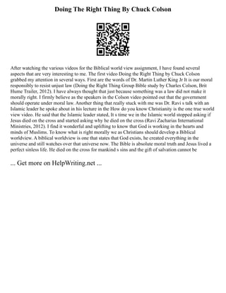 Doing The Right Thing By Chuck Colson
After watching the various videos for the Biblical world view assignment, I have found several
aspects that are very interesting to me. The first video Doing the Right Thing by Chuck Colson
grabbed my attention in several ways. First are the words of Dr. Martin Luther King Jr It is our moral
responsibly to resist unjust law (Doing the Right Thing Group Bible study by Charles Colson, Brit
Hume Trailer, 2012). I have always thought that just because something was a law did not make it
morally right. I firmly believe as the speakers in the Colson video pointed out that the government
should operate under moral law. Another thing that really stuck with me was Dr. Ravi s talk with an
Islamic leader he spoke about in his lecture in the How do you know Christianity is the one true world
view video. He said that the Islamic leader stated, It s time we in the Islamic world stopped asking if
Jesus died on the cross and started asking why he died on the cross (Ravi Zacharias International
Ministries, 2012). I find it wonderful and uplifting to know that God is working in the hearts and
minds of Muslims. To know what is right morally we as Christians should develop a Biblical
worldview. A biblical worldview is one that states that God exists, he created everything in the
universe and still watches over that universe now. The Bible is absolute moral truth and Jesus lived a
perfect sinless life. He died on the cross for mankind s sins and the gift of salvation cannot be
... Get more on HelpWriting.net ...
 