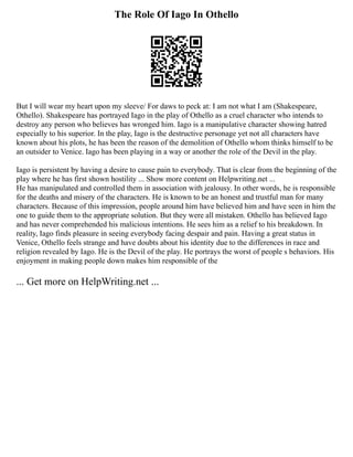 The Role Of Iago In Othello
But I will wear my heart upon my sleeve/ For daws to peck at: I am not what I am (Shakespeare,
Othello). Shakespeare has portrayed Iago in the play of Othello as a cruel character who intends to
destroy any person who believes has wronged him. Iago is a manipulative character showing hatred
especially to his superior. In the play, Iago is the destructive personage yet not all characters have
known about his plots, he has been the reason of the demolition of Othello whom thinks himself to be
an outsider to Venice. Iago has been playing in a way or another the role of the Devil in the play.
Iago is persistent by having a desire to cause pain to everybody. That is clear from the beginning of the
play where he has first shown hostility ... Show more content on Helpwriting.net ...
He has manipulated and controlled them in association with jealousy. In other words, he is responsible
for the deaths and misery of the characters. He is known to be an honest and trustful man for many
characters. Because of this impression, people around him have believed him and have seen in him the
one to guide them to the appropriate solution. But they were all mistaken. Othello has believed Iago
and has never comprehended his malicious intentions. He sees him as a relief to his breakdown. In
reality, Iago finds pleasure in seeing everybody facing despair and pain. Having a great status in
Venice, Othello feels strange and have doubts about his identity due to the differences in race and
religion revealed by Iago. He is the Devil of the play. He portrays the worst of people s behaviors. His
enjoyment in making people down makes him responsible of the
... Get more on HelpWriting.net ...
 
