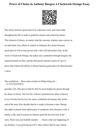 Power of Choice in Anthony Burgess A Clockwork Orange Essay
The choice between good and evil is a decision every man must make
throughout his life in order to guide his actions and control his future.
This element of choice, no matter what the outcome, displays man s power as
an individual. Any efforts to control or influence this choice between
good and evil will in turn govern man s free will and enslave him. In the
novel A Clockwork Orange, the author uses symbolism through imagery, the
characterization of Alex, and the first person narrative point of view to
prove that without the ability to choose between good and evil, Man becomes
a slave.
The symbolism ... Show more content on Helpwriting.net ...
. . in very horrorshow
groodies (22). This proves that he feels he must display his power through
his abuse of choice. His love for violence symbolises his abuse of power
as an evil trait, but his love for music symbolises his human side. In the
end of the story Alex decides that he is ready to become a man. During
this rapid evolution from adolescence to manhood, Alex chooses a wife, a
family, a life, and in essence he chooses good for the first time in the
story. There was your humble narrator . . . I knew what was happening, O
my brothers. I was growing up (147). Alex realizes that he may choose
 
