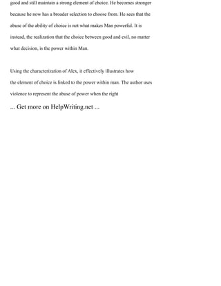 good and still maintain a strong element of choice. He becomes stronger
because he now has a broader selection to choose from. He sees that the
abuse of the ability of choice is not what makes Man powerful. It is
instead, the realization that the choice between good and evil, no matter
what decision, is the power within Man.
Using the characterization of Alex, it effectively illustrates how
the element of choice is linked to the power within man. The author uses
violence to represent the abuse of power when the right
... Get more on HelpWriting.net ...
 