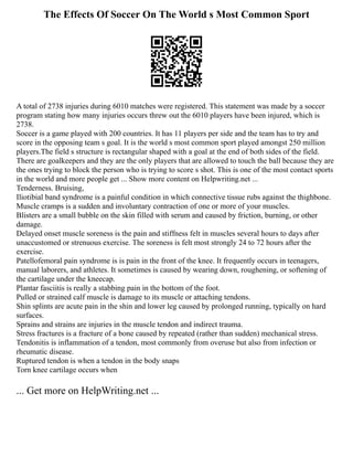 The Effects Of Soccer On The World s Most Common Sport
A total of 2738 injuries during 6010 matches were registered. This statement was made by a soccer
program stating how many injuries occurs threw out the 6010 players have been injured, which is
2738.
Soccer is a game played with 200 countries. It has 11 players per side and the team has to try and
score in the opposing team s goal. It is the world s most common sport played amongst 250 million
players.The field s structure is rectangular shaped with a goal at the end of both sides of the field.
There are goalkeepers and they are the only players that are allowed to touch the ball because they are
the ones trying to block the person who is trying to score s shot. This is one of the most contact sports
in the world and more people get ... Show more content on Helpwriting.net ...
Tenderness. Bruising,
Iliotibial band syndrome is a painful condition in which connective tissue rubs against the thighbone.
Muscle cramps is a sudden and involuntary contraction of one or more of your muscles.
Blisters are a small bubble on the skin filled with serum and caused by friction, burning, or other
damage.
Delayed onset muscle soreness is the pain and stiffness felt in muscles several hours to days after
unaccustomed or strenuous exercise. The soreness is felt most strongly 24 to 72 hours after the
exercise.
Patellofemoral pain syndrome is is pain in the front of the knee. It frequently occurs in teenagers,
manual laborers, and athletes. It sometimes is caused by wearing down, roughening, or softening of
the cartilage under the kneecap.
Plantar fasciitis is really a stabbing pain in the bottom of the foot.
Pulled or strained calf muscle is damage to its muscle or attaching tendons.
Shin splints are acute pain in the shin and lower leg caused by prolonged running, typically on hard
surfaces.
Sprains and strains are injuries in the muscle tendon and indirect trauma.
Stress fractures is a fracture of a bone caused by repeated (rather than sudden) mechanical stress.
Tendonitis is inflammation of a tendon, most commonly from overuse but also from infection or
rheumatic disease.
Ruptured tendon is when a tendon in the body snaps
Torn knee cartilage occurs when
... Get more on HelpWriting.net ...
 