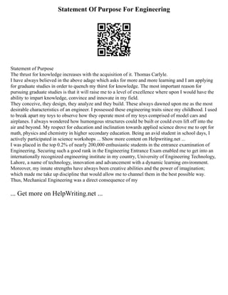 Statement Of Purpose For Engineering
Statement of Purpose
The thrust for knowledge increases with the acquisition of it. Thomas Carlyle.
I have always believed in the above adage which asks for more and more learning and I am applying
for graduate studies in order to quench my thirst for knowledge. The most important reason for
pursuing graduate studies is that it will raise me to a level of excellence where upon I would have the
ability to impart knowledge, convince and innovate in my field.
They conceive, they design, they analyze and they build. These always dawned upon me as the most
desirable characteristics of an engineer. I possessed these engineering traits since my childhood. I used
to break apart my toys to observe how they operate most of my toys comprised of model cars and
airplanes. I always wondered how humongous structures could be built or could even lift off into the
air and beyond. My respect for education and inclination towards applied science drove me to opt for
math, physics and chemistry in higher secondary education. Being an avid student in school days, I
actively participated in science workshops ... Show more content on Helpwriting.net ...
I was placed in the top 0.2% of nearly 200,000 enthusiastic students in the entrance examination of
Engineering. Securing such a good rank in the Engineering Entrance Exam enabled me to get into an
internationally recognized engineering institute in my country, University of Engineering Technology,
Lahore, a name of technology, innovation and advancement with a dynamic learning environment.
Moreover, my innate strengths have always been creative abilities and the power of imagination;
which made me take up discipline that would allow me to channel them in the best possible way.
Thus, Mechanical Engineering was a direct consequence of my
... Get more on HelpWriting.net ...
 