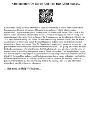 A Documentary On Tattoos And How They Affect Human...
I conducted a survey and three interviews to create a documentary on tattoos and how they affect
human relationships and interactions. This paper is an analysis of what it takes to make a
documentary. Documentary originates from the word document which means a film or article that
records factual information. Documentary means to present facts objectively without editing and
adding fictional information (Stott 6). Some of the first documents are from Benjamin Glassberg in
1938 and Saunders Redding 1951 before the word documentary was even created (Stott 6). At first, a
documentary was known as a human document because it had emotional ties to the information
though it was factual information (Stott 7). Emotion itself is completely subjective because not every
person in the world will have the same emotion to the same event. Thus giving birth to two different
kinds of documentaries official and human. In 1938, photography was introduced into the world of
documentaries by providing photographic proof of factual information. This brought about a bigger
war between objective and subjective documentaries because along with photos came more emotion
(Stott 11). How could an author of an official documentary choose photos without any bias? All this
information made me want to challenge myself and make an objective documentary on tattoos. I
personally have tattoos and plan on obtaining more so the challenge here is to take information
attained and record it without any of my own
... Get more on HelpWriting.net ...
 