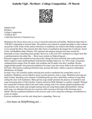 Isabella Vigil . Mr.Short . College Composition . 19 March
Isabella Vigil
Mr.Short
College Composition
19 March 2017
A Spiritual Gain but a Financial Lose
Meditation has always been seen as a way to keep the mind and soul healthy. Mediation dates back to
1500 BCE originating in Ancient India. The practice soon started to expand and adapt to other cultures
around the world. Some of the earliest references to meditation are found in the Hindu scriptures and
it was around the 6th to 5th centuries that other forms of meditation developed into Confucian, Taoist
China, and Buddhist India (Taham). This spiritual and religious practice has been around for
thousands of years, benefiting many people. However, in the year 2017 mediation no longer feels like
a spiritual practice but rather like ... Show more content on Helpwriting.net ...
Research suggests that meditation may physically change the brain and body and could potentially
help to improve many health problems and promote healthy behaviors. In a 2012 study, researchers
compared brain images from 50 adults who meditate and 50 adults who don t meditate. Results
suggested that people who practiced meditation for many years have more folds in the outer layer of
the brain. This process (called gyrification) may increase the brain s ability to process information
(Meditation: In Depth).
In many ways, the scientific studies showing how positive mediation has created this craze of
mediation. Mediation can be linked to many exercise practices such as yoga. Meditation and yoga go
hand in hand. Spending a few minutes of meditating then go into a hard body workout of yoga than
ending the class with meditation. Many private yoga studies promote the practice of meditation and
yoga increasing prices of their facility. Famous instructor Holly Rilinger is a perfect example. Rilinger
has created this workout called Calm and Cardio starting with a five minute guided meditation and
then launches into cardio and strength training intervals using bodyweight and dumbbells. During
each song, you alternate between two exercises while moving to the beat of the booming music
(Held). She has combined meditation with exercises and is now using this technique of meditation to
create an empire.
Exercise meditation is not the only thing that is expanding. There are
... Get more on HelpWriting.net ...
 