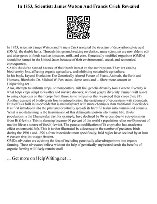 In 1953, Scientists James Watson And Francis Crick Revealed
In 1953, scientists James Watson and Francis Crick revealed the structure of deoxyribonucleic acid
(DNA): the double helix. Through this groundbreaking revelation, many scientists are now able to edit
and alter genes in foods such as tomatoes, milk, and corn. Genetically modified organisms (GMOs)
should be banned in the United States because of their environmental, social, and economical
consequences.
GMOs should be banned because of their harsh impact on the environment. They are causing
biodiversity loss, affecting organic agriculture, and inhibiting sustainable agriculture.
In his book, Beyond Evolution: The Genetically Altered Future of Plants, Animals, the Earth and
Humans, Bioethicist Dr. Michael W. Fox states, Some costs and ... Show more content on
Helpwriting.net ...
Also, attempts to uniform crops, or monoculture, will fuel genetic diversity loss. Genetic diversity is
what helps crops adapt to weather and survive diseases; without genetic diversity, farmers will resort
to using chemicals on their crops from those same companies that weakened their crops (Fox 83).
Another example of biodiversity loss is eutrophication, the enrichment of ecosystems with chemicals.
Bt itself is a built in insecticide that is manufactured with more chemicals than traditional insecticides.
It is first introduced into the plant and eventually spreads its harmful toxins into humans and animals.
What is most alarming is the transmission of this detrimental poison into marine life. Oyster
populations in the Chesapeake Bay, for example, have declined by 96 percent due to eutrophication
from Bt (Hewitt). This is alarming because 60 percent of the world s population relies on 40 percent of
marine life as a source of food (Hewitt). The genetic modification of Bt crops also has an adverse
effect on terrestrial life. This is further illustrated by a decrease in the number of predatory birds
during the 1960 s and 1970 s from insecticide; more specifically, bald eagles have declined by at least
6 percent from its usage (Hewitt).
GMOs advocates are advising the idea of including genetically altered organisms into organic
farming. These advocates believe without the help of genetically engineered seeds the benefits of
organic farming will likely remain small
... Get more on HelpWriting.net ...
 
