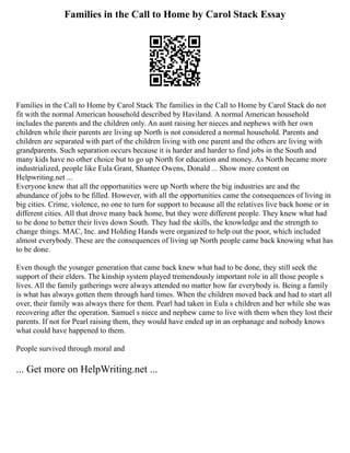 Families in the Call to Home by Carol Stack Essay
Families in the Call to Home by Carol Stack The families in the Call to Home by Carol Stack do not
fit with the normal American household described by Haviland. A normal American household
includes the parents and the children only. An aunt raising her nieces and nephews with her own
children while their parents are living up North is not considered a normal household. Parents and
children are separated with part of the children living with one parent and the others are living with
grandparents. Such separation occurs because it is harder and harder to find jobs in the South and
many kids have no other choice but to go up North for education and money. As North became more
industrialized, people like Eula Grant, Shantee Owens, Donald ... Show more content on
Helpwriting.net ...
Everyone knew that all the opportunities were up North where the big industries are and the
abundance of jobs to be filled. However, with all the opportunities came the consequences of living in
big cities. Crime, violence, no one to turn for support to because all the relatives live back home or in
different cities. All that drove many back home, but they were different people. They knew what had
to be done to better their lives down South. They had the skills, the knowledge and the strength to
change things. MAC, Inc. and Holding Hands were organized to help out the poor, which included
almost everybody. These are the consequences of living up North people came back knowing what has
to be done.
Even though the younger generation that came back knew what had to be done, they still seek the
support of their elders. The kinship system played tremendously important role in all those people s
lives. All the family gatherings were always attended no matter how far everybody is. Being a family
is what has always gotten them through hard times. When the children moved back and had to start all
over, their family was always there for them. Pearl had taken in Eula s children and her while she was
recovering after the operation. Samuel s niece and nephew came to live with them when they lost their
parents. If not for Pearl raising them, they would have ended up in an orphanage and nobody knows
what could have happened to them.
People survived through moral and
... Get more on HelpWriting.net ...
 