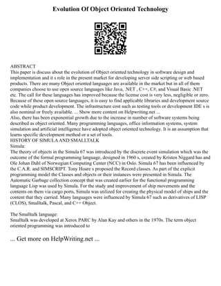 Evolution Of Object Oriented Technology
ABSTRACT
This paper is discuss about the evolution of Object oriented technology in software design and
implementation and it s role in the present market for developing server side scripting or web based
products. There are many Object oriented languages are available in the market but in all of them
companies choose to use open source languages like Java, .NET , C++, C#, and Visual Basic .NET
etc. The call for these languages has improved because the license cost is very less, negligible or zero.
Because of these open source languages, it is easy to find applicable libraries and development source
code while product development. The infrastructure cost such as testing tools or development IDE s is
also nominal or freely available. ... Show more content on Helpwriting.net ...
Also, there has been exponential growth due to the increase in number of software systems being
described as object oriented. Many programming languages, office information systems, system
simulation and artificial intelligence have adopted object oriented technology. It is an assumption that
learns specific development method or a set of tools.
HISTORY OF SIMULAAND SMALLTALK
Simula:
The theory of objects in the Simula 67 was introduced by the discrete event simulation which was the
outcome of the formal programming language, designed in 1960 s, created by Kristen Niggard has and
Ole Johan Dahl of Norwegian Computing Center (NCC) in Oslo. Simula 67 has been influenced by
the C.A.R. and SIMSCRIPT. Tony Hoare s proposed the Record classes. As part of the explicit
programming model the Classes and objects or their instances were presented in Simula. The
Automatic Garbage collection concept that was created earlier for the functional programming
language Lisp was used by Simula. For the study and improvement of ship movements and the
contents on them via cargo ports, Simula was utilized for creating the physical model of ships and the
content that they carried. Many languages were influenced by Simula 67 such as derivatives of LISP
(CLOS), Smalltalk, Pascal, and C++ Object.
The Smalltalk language:
Smalltalk was developed at Xerox PARC by Alan Kay and others in the 1970s. The term object
oriented programming was introduced to
... Get more on HelpWriting.net ...
 