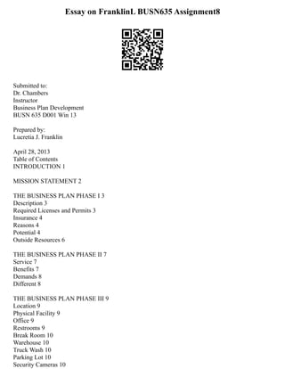 Essay on FranklinL BUSN635 Assignment8
Submitted to:
Dr. Chambers
Instructor
Business Plan Development
BUSN 635 D001 Win 13
Prepared by:
Lucretia J. Franklin
April 28, 2013
Table of Contents
INTRODUCTION 1
MISSION STATEMENT 2
THE BUSINESS PLAN PHASE I 3
Description 3
Required Licenses and Permits 3
Insurance 4
Reasons 4
Potential 4
Outside Resources 6
THE BUSINESS PLAN PHASE II 7
Service 7
Benefits 7
Demands 8
Different 8
THE BUSINESS PLAN PHASE III 9
Location 9
Physical Facility 9
Office 9
Restrooms 9
Break Room 10
Warehouse 10
Truck Wash 10
Parking Lot 10
Security Cameras 10
 