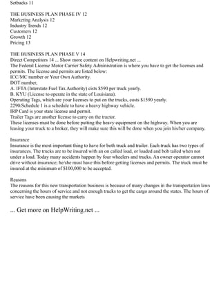 Setbacks 11
THE BUSINESS PLAN PHASE IV 12
Marketing Analysis 12
Industry Trends 12
Customers 12
Growth 12
Pricing 13
THE BUSINESS PLAN PHASE V 14
Direct Competitors 14 ... Show more content on Helpwriting.net ...
The Federal License Motor Carrier Safety Administration is where you have to get the licenses and
permits. The license and permits are listed below:
ICC/MC number or Your Own Authority.
DOT number,
A. IFTA (Interstate Fuel Tax Authority) cists $590 per truck yearly.
B. KYU (License to operate in the state of Louisiana).
Operating Tags, which are your licenses to put on the trucks, costs $1590 yearly.
2290/Schedule 1 is a schedule to have a heavy highway vehicle.
IRP Card is your state license and permit.
Trailer Tags are another license to carry on the tractor.
These licenses must be done before putting the heavy equipment on the highway. When you are
leasing your truck to a broker, they will make sure this will be done when you join his/her company.
Insurance
Insurance is the most important thing to have for both truck and trailer. Each truck has two types of
insurances. The trucks are to be insured with an on called load, or loaded and bob tailed when not
under a load. Today many accidents happen by four wheelers and trucks. An owner operator cannot
drive without insurance; he/she must have this before getting licenses and permits. The truck must be
insured at the minimum of $100,000 to be accepted.
Reasons
The reasons for this new transportation business is because of many changes in the transportation laws
concerning the hours of service and not enough trucks to get the cargo around the states. The hours of
service have been causing the markets
... Get more on HelpWriting.net ...
 