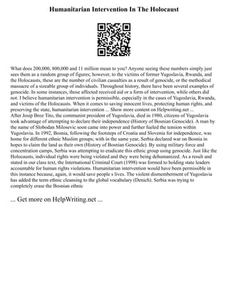 Humanitarian Intervention In The Holocaust
What does 200,000, 800,000 and 11 million mean to you? Anyone seeing these numbers simply just
sees them as a random group of figures; however, to the victims of former Yugoslavia, Rwanda, and
the Holocausts, these are the number of civilian casualties as a result of genocide, or the methodical
massacre of a sizeable group of individuals. Throughout history, there have been several examples of
genocide. In some instances, those affected received aid or a form of intervention, while others did
not. I believe humanitarian intervention is permissible, especially in the cases of Yugoslavia, Rwanda,
and victims of the Holocausts. When it comes to saving innocent lives, protecting human rights, and
preserving the state, humanitarian intervention ... Show more content on Helpwriting.net ...
After Josip Broz Tito, the communist president of Yugoslavia, died in 1980, citizens of Yugoslavia
took advantage of attempting to declare their independence (History of Bosnian Genocide). A man by
the name of Slobodan Milosevic soon came into power and further fueled the tension within
Yugoslavia. In 1992, Bosnia, following the footsteps of Croatia and Slovenia for independence, was
home for different ethnic Muslim groups; with in the same year, Serbia declared war on Bosnia in
hopes to claim the land as their own (History of Bosnian Genocide). By using military force and
concentration camps, Serbia was attempting to eradicate this ethnic group using genocide. Just like the
Holocausts, individual rights were being violated and they were being dehumanized. As a result and
stated in our class text, the International Criminal Court (1998) was formed to holding state leaders
accountable for human rights violations. Humanitarian intervention would have been permissible in
this instance because, again, it would save people s lives. The violent dismemberment of Yugoslavia
has added the term ethnic cleansing to the global vocabulary (Denich). Serbia was trying to
completely erase the Bosnian ethnic
... Get more on HelpWriting.net ...
 