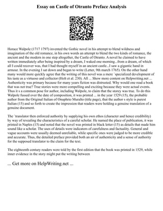 Essay on Castle of Otranto Preface Analysis
Horace Walpole (1717 1797) invented the Gothic novel in his attempt to blend wildness and
imagination of the old romance, in his own words an attempt to blend the two kinds of romance, the
ancient and the modern in one step altogether, the Castle of Otranto. A novel he claimed to have
written immediately after being inspired by a dream, I waked one morning...from a dream, of which
all I could recover was, that I had thought myself in an ancient castle...I saw a gigantic hand in
armour. In the evening I sat down and began to write (Letter, 9th march 1765). On the other hand
many would more quickly agree that the writing of this novel was a mere `specialized development of
his taste as a virtuoso and collector (Holt et al. 230). All ... Show more content on Helpwriting.net ...
Authenticity was primary because for many years fiction was distrusted. Why would one read a book
that was not true? True stories were more compelling and exciting because they were actual events.
Thus it s a common pose for author, including Walpole, to claim that the storey was true. To do this
Walpole fussed over the date of composition, it was printed ... in the year 1529 (15), the probable
author from the Original Italian of Onuphrio Muralto (title page), that the author s style is purest
Italian (15) and so forth to create the impression that readers were holding a genuine translation of a
genuine document.
The `translator then enforced authority by supplying his own ethos (character and hence credibility)
by way of revealing the characteristics of a careful scholar. He named the place of publication, it was
printed in Naples (15) and noted that the novel was printed in black letter (15) as details that made him
sound like a scholar. The uses of details were indicators of carefulness and factuality. General and
vague accounts were usually deemed unreliable, while specific ones were judged to be more credible
and accurate. Thus, the detailed preface provided both an air of authenticity and a sense of authority
for the supposed translator to the claim for the text.
The eighteenth century readers were told by the first edition that the book was printed in 1529, while
inner evidence in the story might put the writing between
... Get more on HelpWriting.net ...
 