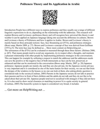 Politeness Theory and Its Application in Arabic
Introduction People have different ways to express politeness and they usually use a range of different
linguistic expressions to do so, depending on the relationship with the addressee. This research will
explain Browns and Levinson s politeness theory and will recognize how universal this theory is and
weather it can be applied on Japanese language taking into account the difference in cultures. Brown
and Levinson s theory of Politeness and how it applies in Arabic: Brown and Levinson`s theory is
mainly based on three principle notions: face, face threatening act (FTA), and politeness strategies
(Bowe amp; Martin 2009, p. 27). Brown and Levinson s concept of face was derived from Goffman
(1972 p.5): The term face may be defined as ... Show more content on Helpwriting.net ...
The seriousness of the (FTA) can be evaluated or measured through these three factors: (Holmes 2006,
p. 687). That means people tend to avoid any arguments, try to respect other s thoughts, and maintain
a pleasant relationship with other people by implementing politeness strategies in the conversations.
This can happen for example by softening a request to match the addresser and the addressees needs
can save the positive or the negative face of both interactants as face can be lost, preserved, or
enhanced and that can be monitored in the conversation (Bowe amp; Martin, 2007, p. 28) Japanese
politeness: Japanese people are mainly shy and they are also private, for the Japanese society privacy
is very important and it is considered as one of the main feature for their society, we can see that from
the designs of the windows in the houses so no one can look at them, also asking plenty question is
considered rude in the society.(Coulmas, 2005) Parents in the Japanese society do not talk or practice
their passion and love in front of their children and the adults do not talk and they do not like to be
asked about their private life. Japanese people tend not to socialised with strangers if they did not have
to. It is also used to show social closeness or matching in power It is a quite society in general.
(Coulmas, 2005) The honorific system in Japan is considered very broad, it includes
... Get more on HelpWriting.net ...
 