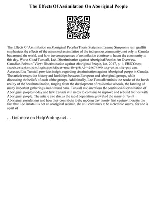 The Effects Of Assimilation On Aboriginal People
The Effects Of Assimilation on Aboriginal Peoples Thesis Statement Leanne Simpson s i am graffiti
emphasizes the effects of the attempted assimilation of the indigenous community, not only in Canada
but around the world, and how the consequences of assimilation continue to haunt the community to
this day. Works Cited Tunstall, Lee. Discrimination against Aboriginal People: An Overview.
Canadian Points of View: Discrimination against Aboriginal People, Jan. 2017, p. 1. EBSCOhost,
search.ebscohost.com/login.aspx?direct=true db=p3h AN=28674890 lang=en ca site=pov can.
Accessed Lee Tunstall provides insight regarding discrimination against Aboriginal people in Canada.
The article recaps the history and hardships between European and Aboriginal groups, while
discussing the beliefs of each of the groups. Additionally, Lee Tunstall reminds the reader of the harsh
reality of the deculturalization, ranging from the development of residential schools, the banning of
many important gatherings and cultural bans. Tunstall also mentions the continued discrimination of
Aboriginal peoples today and how Canada still needs to continue to improve and rebuild the ties with
Aboriginal people. The article also discus the rapid population growth of the many different
Aboriginal populations and how they contribute to the modern day twenty first century. Despite the
fact that Lee Tunstall is not an aboriginal woman, she still continues to be a credible source, for she is
apart of
... Get more on HelpWriting.net ...
 