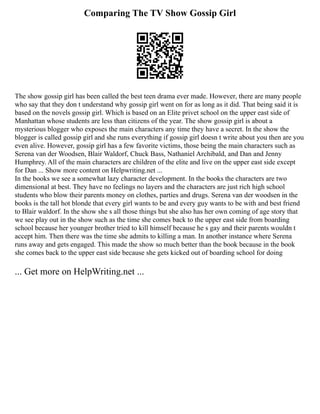 Comparing The TV Show Gossip Girl
The show gossip girl has been called the best teen drama ever made. However, there are many people
who say that they don t understand why gossip girl went on for as long as it did. That being said it is
based on the novels gossip girl. Which is based on an Elite privet school on the upper east side of
Manhattan whose students are less than citizens of the year. The show gossip girl is about a
mysterious blogger who exposes the main characters any time they have a secret. In the show the
blogger is called gossip girl and she runs everything if gossip girl doesn t write about you then are you
even alive. However, gossip girl has a few favorite victims, those being the main characters such as
Serena van der Woodsen, Blair Waldorf, Chuck Bass, Nathaniel Archibald, and Dan and Jenny
Humphrey. All of the main characters are children of the elite and live on the upper east side except
for Dan ... Show more content on Helpwriting.net ...
In the books we see a somewhat lazy character development. In the books the characters are two
dimensional at best. They have no feelings no layers and the characters are just rich high school
students who blow their parents money on clothes, parties and drugs. Serena van der woodsen in the
books is the tall hot blonde that every girl wants to be and every guy wants to be with and best friend
to Blair waldorf. In the show she s all those things but she also has her own coming of age story that
we see play out in the show such as the time she comes back to the upper east side from boarding
school because her younger brother tried to kill himself because he s gay and their parents wouldn t
accept him. Then there was the time she admits to killing a man. In another instance where Serena
runs away and gets engaged. This made the show so much better than the book because in the book
she comes back to the upper east side because she gets kicked out of boarding school for doing
... Get more on HelpWriting.net ...
 