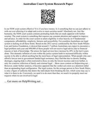 Australian Court System Research Paper
Is our NSW court system effective? It is if you have money. Is it something that we can just adhere to
with out ever allowing it to adapt and evolve to meet societies needs? Absolutely not. Just like
humanity, the NSW court system contains protruding faults that are made apparent with further
scrutiny. The court system is something that requires our constant attention and support to improve
and advance. In order for the court system to attain eligibility it relies heavily on 4 fundamental
components; affordability, simplicity, fairness and accessibility. For countless Australians our legal
system is lacking on all these fronts. Based on the 2012 survey conducted by the New South Whales
Law and Justice Foundation, it showed that around 1.7 million Australians can expect to encounter a
legal problem each year and 490,000 of those people will not receive legal advice due to financial
reasons or lack of knowledge. The prices for legal services have increase by 49% in the last 6 years
alone. This dramatic inflation of costs within the justice system leads to increased difficulty within
society to be able to afford anything but the most basic of legal representation. When people who can t
afford a lawyer turn to government funded legal assistance, they find that due to chronic funding
shortages, ongoing help is often restricted to those on only the lowest incomes and even further, is
only for a narrow collection of family and criminal legal ... Show more content on Helpwriting.net ...
However, under further analysis, it becomes apparent that the verdict acts more as a deterrent rather
than an upstanding legal configuration. The legal system, for the average person in New South Wales,
is only a figure of authority that deters the individuals from breaking the law, which some may say is
what it is there to do. Conversely, we need it to do more than that, we need it to properly meet our
requests when we are involved in legal
... Get more on HelpWriting.net ...
 