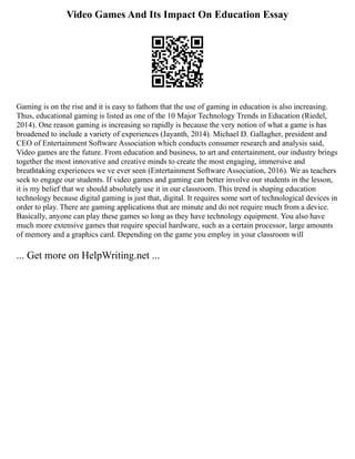 Video Games And Its Impact On Education Essay
Gaming is on the rise and it is easy to fathom that the use of gaming in education is also increasing.
Thus, educational gaming is listed as one of the 10 Major Technology Trends in Education (Riedel,
2014). One reason gaming is increasing so rapidly is because the very notion of what a game is has
broadened to include a variety of experiences (Jayanth, 2014). Michael D. Gallagher, president and
CEO of Entertainment Software Association which conducts consumer research and analysis said,
Video games are the future. From education and business, to art and entertainment, our industry brings
together the most innovative and creative minds to create the most engaging, immersive and
breathtaking experiences we ve ever seen (Entertainment Software Association, 2016). We as teachers
seek to engage our students. If video games and gaming can better involve our students in the lesson,
it is my belief that we should absolutely use it in our classroom. This trend is shaping education
technology because digital gaming is just that, digital. It requires some sort of technological devices in
order to play. There are gaming applications that are minute and do not require much from a device.
Basically, anyone can play these games so long as they have technology equipment. You also have
much more extensive games that require special hardware, such as a certain processor, large amounts
of memory and a graphics card. Depending on the game you employ in your classroom will
... Get more on HelpWriting.net ...
 