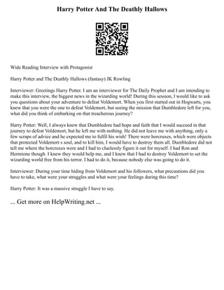 Harry Potter And The Deathly Hallows
Wide Reading Interview with Protagonist
Harry Potter and The Deathly Hallows (fantasy) JK Rowling
Interviewer: Greetings Harry Potter. I am an interviewer for The Daily Prophet and I am intending to
make this interview, the biggest news in the wizarding world! During this session, l would like to ask
you questions about your adventure to defeat Voldemort. When you first started out in Hogwarts, you
knew that you were the one to defeat Voldemort, but seeing the mission that Dumbledore left for you,
what did you think of embarking on that treacherous journey?
Harry Potter: Well, I always knew that Dumbledore had hope and faith that I would succeed in that
journey to defeat Voldemort, but he left me with nothing. He did not leave me with anything, only a
few scraps of advice and he expected me to fulfil his wish! There were horcruxes, which were objects
that protected Voldemort s soul, and to kill him, I would have to destroy them all. Dumbledore did not
tell me where the horcruxes were and I had to cluelessly figure it out for myself. I had Ron and
Hermione though. I knew they would help me, and I knew that I had to destroy Voldemort to set the
wizarding world free from his terror. I had to do it, because nobody else was going to do it.
Interviewer: During your time hiding from Voldemort and his followers, what precautions did you
have to take, what were your struggles and what were your feelings during this time?
Harry Potter: It was a massive struggle I have to say.
... Get more on HelpWriting.net ...
 