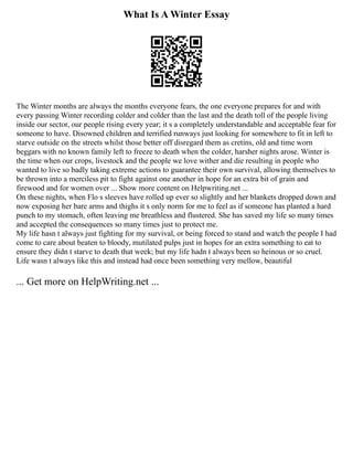 What Is A Winter Essay
The Winter months are always the months everyone fears, the one everyone prepares for and with
every passing Winter recording colder and colder than the last and the death toll of the people living
inside our sector, our people rising every year; it s a completely understandable and acceptable fear for
someone to have. Disowned children and terrified runways just looking for somewhere to fit in left to
starve outside on the streets whilst those better off disregard them as cretins, old and time worn
beggars with no known family left to freeze to death when the colder, harsher nights arose. Winter is
the time when our crops, livestock and the people we love wither and die resulting in people who
wanted to live so badly taking extreme actions to guarantee their own survival, allowing themselves to
be thrown into a merciless pit to fight against one another in hope for an extra bit of grain and
firewood and for women over ... Show more content on Helpwriting.net ...
On these nights, when Flo s sleeves have rolled up ever so slightly and her blankets dropped down and
now exposing her bare arms and thighs it s only norm for me to feel as if someone has planted a hard
punch to my stomach, often leaving me breathless and flustered. She has saved my life so many times
and accepted the consequences so many times just to protect me.
My life hasn t always just fighting for my survival, or being forced to stand and watch the people I had
come to care about beaten to bloody, mutilated pulps just in hopes for an extra something to eat to
ensure they didn t starve to death that week; but my life hadn t always been so heinous or so cruel.
Life wasn t always like this and instead had once been something very mellow, beautiful
... Get more on HelpWriting.net ...
 