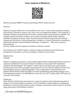 Swot Analysis of Burberry
Burberry Group plc (BRBY) Financial and Strategic SWOT Analysis Review
Summary
Burberry Group plc (Burberry) is into the global luxury sector. It works in the designing, marketing
and sourcing of outerwear, women s wear, men s wear, non apparel and children s wear categories. It
distributes through a diversified network of retail, wholesale and licensing channels worldwide. The
company operates its business in three ways by region, by product and by channel. Burberry
distributes its products in Europe, Spain, Americas and Asia Pacific through retail and wholesale
channels and with selective license arrangements. In addition, it licenses third parties to manufacture
and distribute products using the Burberry trademarks. It categorizes ... Show more content on
Helpwriting.net ...
Gain key insights into the company for academic or business research.
Key elements such as SWOT analysis, corporate strategy and financial ratios and charts are
incorporated in the profile to assist your academic or business research needs.
Burberry Swot
Strengths
Burberry is uniquely positioned as a classic British apparel brand with high global brand awareness to
capture the globalization of consumer demand. Its distinctive luxury brand with international
recognition and broad appeal. The company s outlook for the accessible luxury goods industry
remains positive from both a geographic and product point of view. Burberry had become positively
hip and popular among a younger demographic. It has a unique history and positioning as the
authentic British lifestyle brand and highly successful merchandising and marketing strategy across
both appeal and accessories. In 2000 Burberry s total sales were 225.7 million and by 2003 sales had
went up to 593.6 million.
Weaknesses
When Burberry brand became licensed across a range of categories, the price,design,and quality of
products were not being looked at anymore. In Asia, wholesalers sold the products to unauthorized
distributors, who then sold the products at prices, channels, and locations without respect to the brand
image and because of that Burberry started to
... Get more on HelpWriting.net ...
 